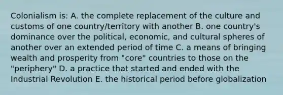 Colonialism is: A. the complete replacement of the culture and customs of one country/territory with another B. one country's dominance over the political, economic, and cultural spheres of another over an extended period of time C. a means of bringing wealth and prosperity from "core" countries to those on the "periphery" D. a practice that started and ended with the Industrial Revolution E. the historical period before globalization