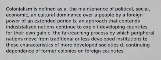 Colonialism is defined as a. the maintenance of political, social, economic, an cultural dominance over a people by a foreign power of an extended period b. an approach that contends industrialized nations continue to exploit developing countries for their own gain c. the far-reaching process by which peripheral nations move from traditional or less developed institutions to those characteristics of more developed societies d. continuing dependence of former colonies on foreign countries