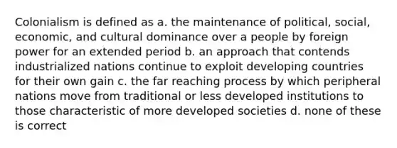 Colonialism is defined as a. the maintenance of political, social, economic, and cultural dominance over a people by foreign power for an extended period b. an approach that contends industrialized nations continue to exploit developing countries for their own gain c. the far reaching process by which peripheral nations move from traditional or less developed institutions to those characteristic of more developed societies d. none of these is correct