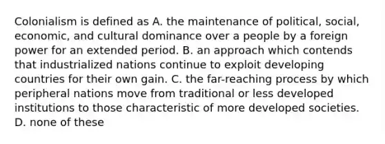 Colonialism is defined as A. the maintenance of political, social, economic, and cultural dominance over a people by a foreign power for an extended period. B. an approach which contends that industrialized nations continue to exploit developing countries for their own gain. C. the far-reaching process by which peripheral nations move from traditional or less developed institutions to those characteristic of more developed societies. D. none of these