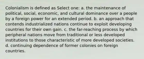 Colonialism is defined as Select one: a. the maintenance of political, social, economic, and cultural dominance over a people by a foreign power for an extended period. b. an approach that contends industrialized nations continue to exploit developing countries for their own gain. c. the far-reaching process by which peripheral nations move from traditional or less developed institutions to those characteristic of more developed societies. d. continuing dependence of former colonies on foreign countries.