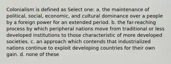 Colonialism is defined as Select one: a. the maintenance of political, social, economic, and cultural dominance over a people by a foreign power for an extended period. b. the far-reaching process by which peripheral nations move from traditional or less developed institutions to those characteristic of more developed societies. c. an approach which contends that industrialized nations continue to exploit developing countries for their own gain. d. none of these