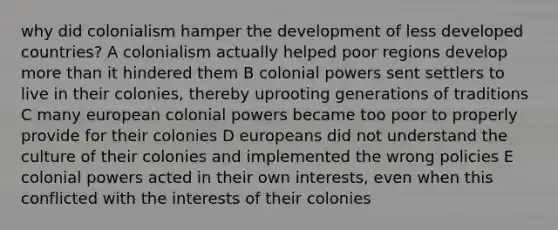 why did colonialism hamper the development of less developed countries? A colonialism actually helped poor regions develop more than it hindered them B colonial powers sent settlers to live in their colonies, thereby uprooting generations of traditions C many european colonial powers became too poor to properly provide for their colonies D europeans did not understand the culture of their colonies and implemented the wrong policies E colonial powers acted in their own interests, even when this conflicted with the interests of their colonies