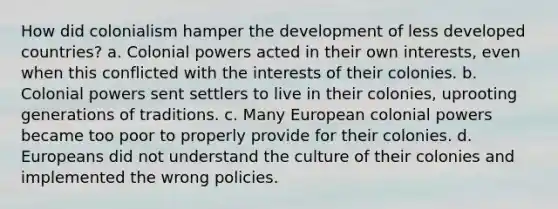 How did colonialism hamper the development of less developed countries? a. Colonial powers acted in their own interests, even when this conflicted with the interests of their colonies. b. Colonial powers sent settlers to live in their colonies, uprooting generations of traditions. c. Many European colonial powers became too poor to properly provide for their colonies. d. Europeans did not understand the culture of their colonies and implemented the wrong policies.