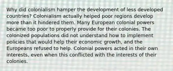 Why did colonialism hamper the development of less developed countries? Colonialism actually helped poor regions develop <a href='https://www.questionai.com/knowledge/keWHlEPx42-more-than' class='anchor-knowledge'>more than</a> it hindered them. Many European colonial powers became too poor to properly provide for their colonies. The colonized populations did not understand how to implement policies that would help their economic growth, and the Europeans refused to help. Colonial powers acted in their own interests, even when this conflicted with the interests of their colonies.