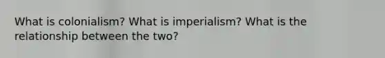 What is colonialism? What is imperialism? What is the relationship between the two?