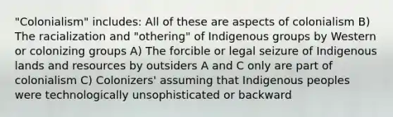 "Colonialism" includes: All of these are aspects of colonialism B) The racialization and "othering" of Indigenous groups by Western or colonizing groups A) The forcible or legal seizure of Indigenous lands and resources by outsiders A and C only are part of colonialism C) Colonizers' assuming that Indigenous peoples were technologically unsophisticated or backward