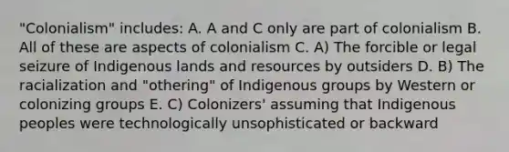 "Colonialism" includes: A. A and C only are part of colonialism B. All of these are aspects of colonialism C. A) The forcible or legal seizure of Indigenous lands and resources by outsiders D. B) The racialization and "othering" of Indigenous groups by Western or colonizing groups E. C) Colonizers' assuming that Indigenous peoples were technologically unsophisticated or backward