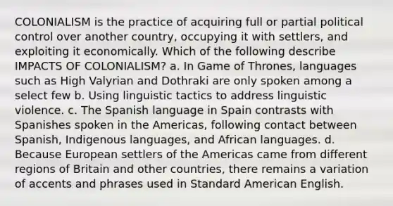 COLONIALISM is the practice of acquiring full or partial political control over another country, occupying it with settlers, and exploiting it economically. Which of the following describe IMPACTS OF COLONIALISM? a. In Game of Thrones, languages such as High Valyrian and Dothraki are only spoken among a select few b. Using linguistic tactics to address linguistic violence. c. The Spanish language in Spain contrasts with Spanishes spoken in the Americas, following contact between Spanish, Indigenous languages, and African languages. d. Because European settlers of the Americas came from different regions of Britain and other countries, there remains a variation of accents and phrases used in Standard American English.