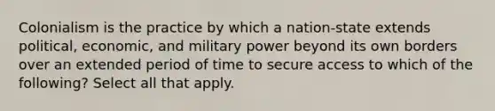 Colonialism is the practice by which a nation-state extends political, economic, and military power beyond its own borders over an extended period of time to secure access to which of the following? Select all that apply.