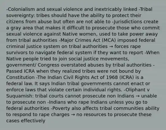 -Colonialism and sexual violence and inextricably linked -Tribal sovereignty: tribes should have the ability to protect their citizens from abuse but often are not able to -Jurisdictions create a gray area that makes it difficult to prosecute those who commit sexual violence against Native women, used to take power away from tribal authorities -Major Crimes Act (MCA) imposed federal criminal justice system on tribal authorities → forces rape survivors to navigate federal system if they want to report -When Native people tried to join social justice movements, government/ Congress overstated abuses by tribal authorities -Passed ICRA when they realized tribes were not bound by Constitution -The Indian Civil Rights Act of 1968 (ICRA) is a federal law. It says Indian tribal governments cannot enact or enforce laws that violate certain individual rights. -Oliphant v Suquamish: tribal courts cannot prosecute non Indians → unable to prosecute non -Indians who rape Indians unless you go to federal authorities -Poverty also affects tribal communities ability to respond to rape charges → no resources to prosecute these cases effectively