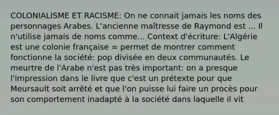 COLONIALISME ET RACISME: On ne connait jamais les noms des personnages Arabes. L'ancienne maîtresse de Raymond est ... Il n'utilise jamais de noms comme... Context d'écriture: L'Algérie est une colonie française = permet de montrer comment fonctionne la société: pop divisée en deux communautés. Le meurtre de l'Arabe n'est pas très important: on a presque l'impression dans le livre que c'est un prétexte pour que Meursault soit arrêté et que l'on puisse lui faire un procès pour son comportement inadapté à la société dans laquelle il vit