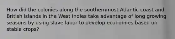 How did the colonies along the southernmost Atlantic coast and British islands in the West Indies take advantage of long growing seasons by using slave labor to develop economies based on stable crops?