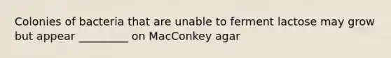 Colonies of bacteria that are unable to ferment lactose may grow but appear _________ on MacConkey agar