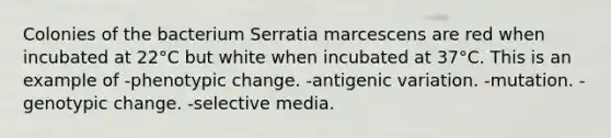 Colonies of the bacterium Serratia marcescens are red when incubated at 22°C but white when incubated at 37°C. This is an example of -phenotypic change. -antigenic variation. -mutation. -genotypic change. -selective media.