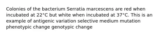 Colonies of the bacterium Serratia marcescens are red when incubated at 22°C but white when incubated at 37°C. This is an example of antigenic variation selective medium mutation phenotypic change genotypic change