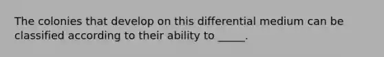 The colonies that develop on this differential medium can be classified according to their ability to _____.