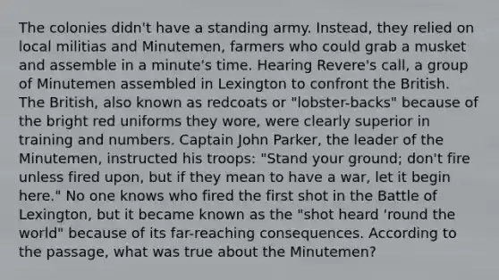 The colonies didn't have a standing army. Instead, they relied on local militias and Minutemen, farmers who could grab a musket and assemble in a minute's time. Hearing Revere's call, a group of Minutemen assembled in Lexington to confront the British. The British, also known as redcoats or "lobster-backs" because of the bright red uniforms they wore, were clearly superior in training and numbers. Captain John Parker, the leader of the Minutemen, instructed his troops: "Stand your ground; don't fire unless fired upon, but if they mean to have a war, let it begin here." No one knows who fired the first shot in the Battle of Lexington, but it became known as the "shot heard 'round the world" because of its far-reaching consequences. According to the passage, what was true about the Minutemen?