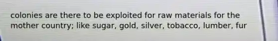 colonies are there to be exploited for raw materials for the mother country; like sugar, gold, silver, tobacco, lumber, fur