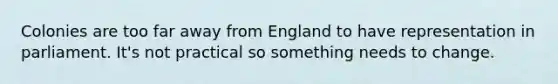 Colonies are too far away from England to have representation in parliament. It's not practical so something needs to change.