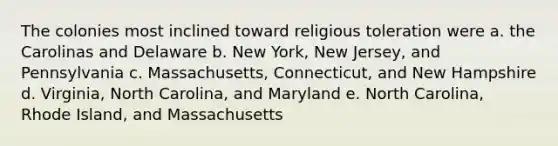 The colonies most inclined toward religious toleration were a. the Carolinas and Delaware b. New York, New Jersey, and Pennsylvania c. Massachusetts, Connecticut, and New Hampshire d. Virginia, North Carolina, and Maryland e. North Carolina, Rhode Island, and Massachusetts