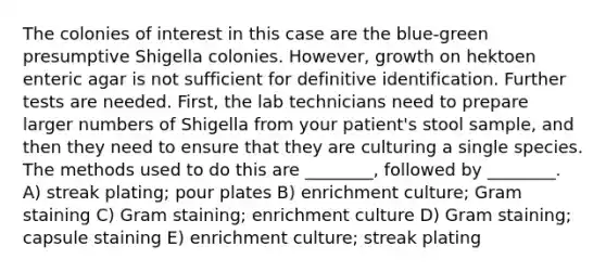 The colonies of interest in this case are the blue-green presumptive Shigella colonies. However, growth on hektoen enteric agar is not sufficient for definitive identification. Further tests are needed. First, the lab technicians need to prepare larger numbers of Shigella from your patient's stool sample, and then they need to ensure that they are culturing a single species. The methods used to do this are ________, followed by ________. A) streak plating; pour plates B) enrichment culture; Gram staining C) Gram staining; enrichment culture D) Gram staining; capsule staining E) enrichment culture; streak plating