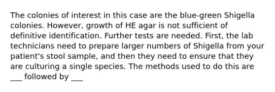 The colonies of interest in this case are the blue-green Shigella colonies. However, growth of HE agar is not sufficient of definitive identification. Further tests are needed. First, the lab technicians need to prepare larger numbers of Shigella from your patient's stool sample, and then they need to ensure that they are culturing a single species. The methods used to do this are ___ followed by ___