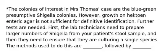 *The colonies of interest in Mrs Thomas' case are the blue-green presumptive Shigella colonies. However, growth on hektoen enteric agar is not sufficient for definitive identification. Further tests are needed. First, the lab technicians need to prepare larger numbers of Shigella from your patient's stool sample, and then they need to ensure that they are culturing a single species. The methods used to do this are ________, followed by ________.