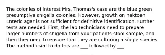 The colonies of interest Mrs. Thomas's case are the blue green presumptive shigella colonies. However, growth on hektoen Enteric agar is not sufficient for definitive identification. Further tests are needed. First, the lab technicians need to prepare larger numbers of shigella from your patients stool sample, and then they need to ensure that they are culturing a single species. The method used to do this are ___ followed by ___