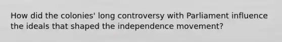 How did the colonies' long controversy with Parliament influence the ideals that shaped the independence movement?