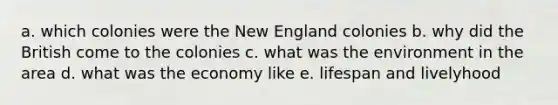 a. which colonies were the New England colonies b. why did the British come to the colonies c. what was the environment in the area d. what was the economy like e. lifespan and livelyhood