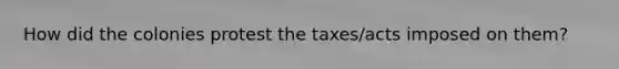 How did the colonies protest the taxes/acts imposed on them?