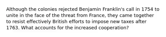 Although the colonies rejected Benjamin Franklin's call in 1754 to unite in the face of the threat from France, they came together to resist effectively British efforts to impose new taxes after 1763. What accounts for the increased cooperation?