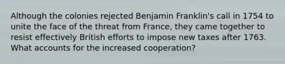 Although the colonies rejected Benjamin Franklin's call in 1754 to unite the face of the threat from France, they came together to resist effectively British efforts to impose new taxes after 1763. What accounts for the increased cooperation?