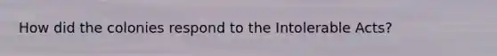 How did the colonies respond to the Intolerable Acts?