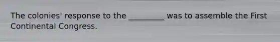 The colonies' response to the _________ was to assemble the First Continental Congress.