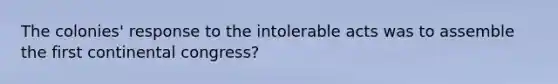 The colonies' response to the intolerable acts was to assemble the first continental congress?