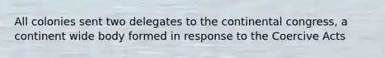 All colonies sent two delegates to the continental congress, a continent wide body formed in response to the Coercive Acts