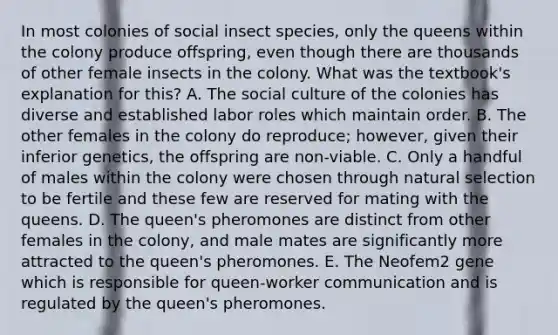 In most colonies of social insect species, only the queens within the colony produce offspring, even though there are thousands of other female insects in the colony. What was the textbook's explanation for this? A. The social culture of the colonies has diverse and established labor roles which maintain order. B. The other females in the colony do reproduce; however, given their inferior genetics, the offspring are non-viable. C. Only a handful of males within the colony were chosen through natural selection to be fertile and these few are reserved for mating with the queens. D. The queen's pheromones are distinct from other females in the colony, and male mates are significantly more attracted to the queen's pheromones. E. The Neofem2 gene which is responsible for queen-worker communication and is regulated by the queen's pheromones.