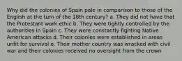 Why did the colonies of Spain pale in comparison to those of the English at the turn of the 18th century? a. They did not have that the Protestant work ethic b. They were tightly controlled by the authorities in Spain c. They were constantly fighting Native American attacks d. Their colonies were established in areas unfit for survival e. Their mother country was wracked with civil war and their colonies received no oversight from the crown