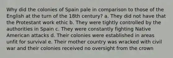 Why did the colonies of Spain pale in comparison to those of the English at the turn of the 18th century? a. They did not have that the Protestant work ethic b. They were tightly controlled by the authorities in Spain c. They were constantly fighting Native American attacks d. Their colonies were established in areas unfit for survival e. Their mother country was wracked with civil war and their colonies received no oversight from the crown