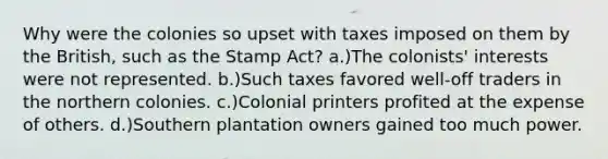 Why were the colonies so upset with taxes imposed on them by the British, such as the Stamp Act? a.)The colonists' interests were not represented. b.)Such taxes favored well-off traders in the northern colonies. c.)Colonial printers profited at the expense of others. d.)Southern plantation owners gained too much power.