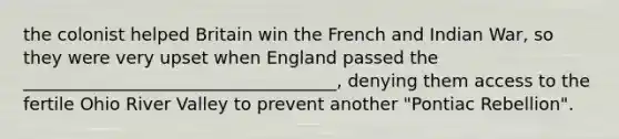 the colonist helped Britain win the French and Indian War, so they were very upset when England passed the ____________________________________, denying them access to the fertile Ohio River Valley to prevent another "Pontiac Rebellion".