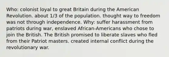 Who: colonist loyal to great Britain during the American Revolution. about 1/3 of the population. thought way to freedom was not through independence. Why: suffer harassment from patriots during war, enslaved African-Americans who chose to join the British. The British promised to liberate slaves who fled from their Patriot masters. created internal conflict during the revolutionary war.