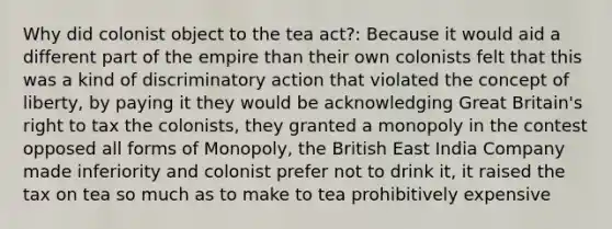 Why did colonist object to the tea act?: Because it would aid a different part of the empire than their own colonists felt that this was a kind of discriminatory action that violated the concept of liberty, by paying it they would be acknowledging Great Britain's right to tax the colonists, they granted a monopoly in the contest opposed all forms of Monopoly, the British East India Company made inferiority and colonist prefer not to drink it, it raised the tax on tea so much as to make to tea prohibitively expensive