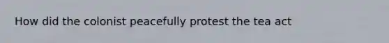 How did the colonist peacefully protest the tea act