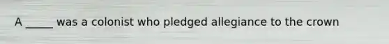 A _____ was a colonist who pledged allegiance to the crown