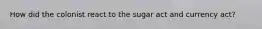 How did the colonist react to the sugar act and currency act?