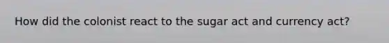 How did the colonist react to the sugar act and currency act?