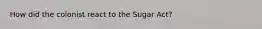 How did the colonist react to the Sugar Act?